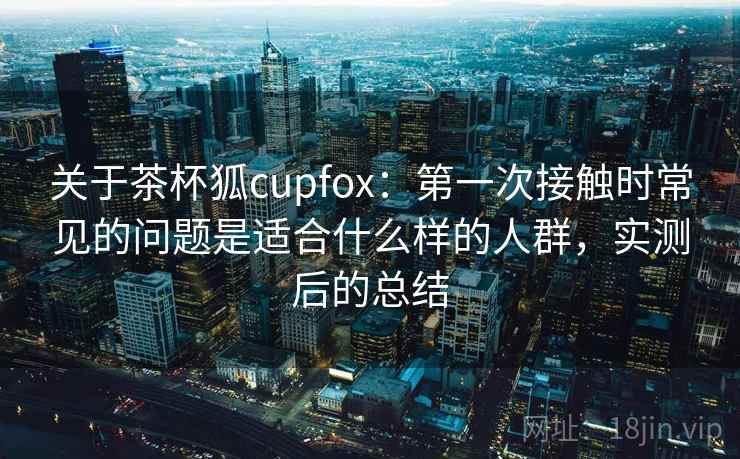 关于茶杯狐cupfox:第一次接触时常见的问题是适合什么样的人群,实测后的总结 关于茶杯狐cupfox:第一次接触时常见的问题是适合什么样的人群,实测后的总结