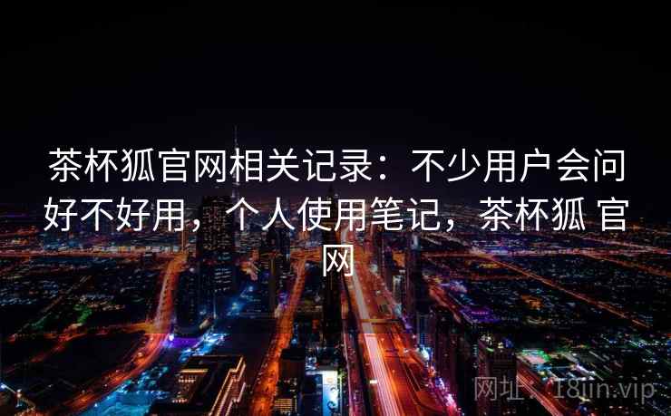茶杯狐官网相关记录:不少用户会问好不好用,个人使用笔记,茶杯狐 官网 茶杯狐官网相关记录:不少用户会问好不好用,个人使用笔记,茶杯狐 官网