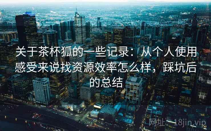 关于茶杯狐的一些记录：从个人使用感受来说找资源效率怎么样，踩坑后的总结