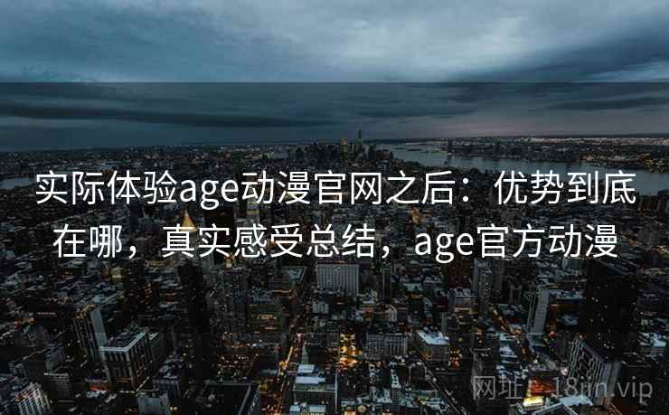 实际体验age动漫官网之后:优势到底在哪,真实感受总结,age官方动漫 实际体验age动漫官网之后:优势到底在哪,真实感受总结,age官方动漫