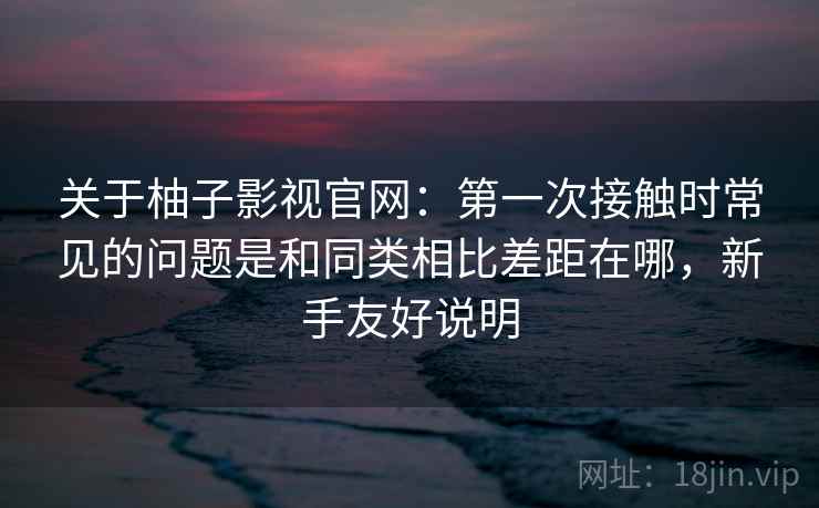 关于柚子影视官网:第一次接触时常见的问题是和同类相比差距在哪,新手友好说明 关于柚子影视官网:第一次接触时常见的问题是和同类相比差距在哪,新手友好说明