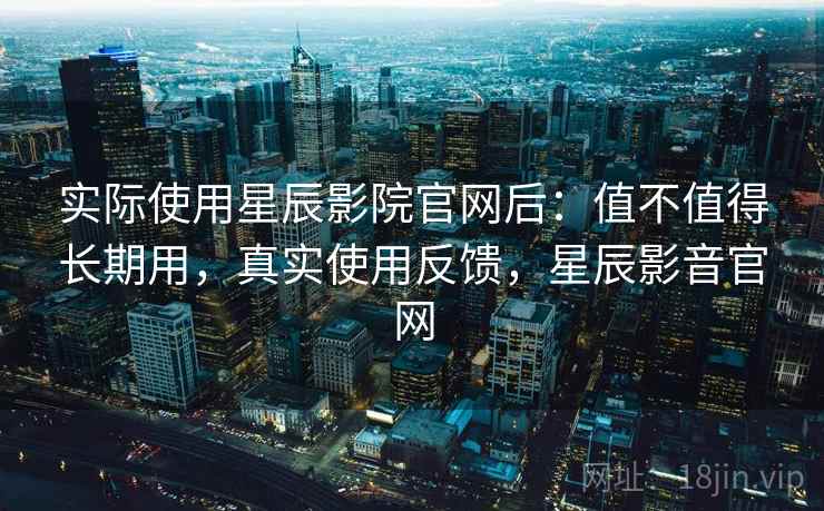 实际使用星辰影院官网后：值不值得长期用，真实使用反馈，星辰影音官网