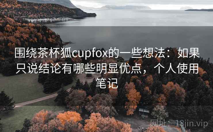 围绕茶杯狐cupfox的一些想法：如果只说结论有哪些明显优点，个人使用笔记