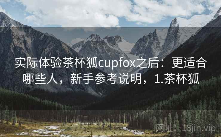 实际体验茶杯狐cupfox之后:更适合哪些人,新手参考说明,1.茶杯狐 实际体验茶杯狐cupfox之后:更适合哪些人,新手参考说明,1.茶杯狐