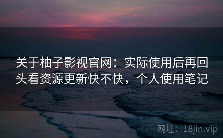 关于柚子影视官网：实际使用后再回头看资源更新快不快，个人使用笔记
