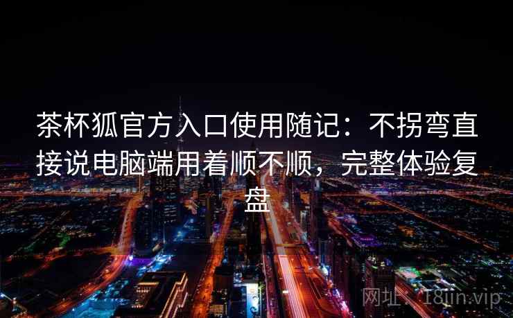 茶杯狐官方入口使用随记:不拐弯直接说电脑端用着顺不顺,完整体验复盘 茶杯狐官方入口使用随记:不拐弯直接说电脑端用着顺不顺,完整体验复盘