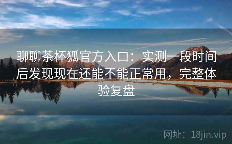 聊聊茶杯狐官方入口:实测一段时间后发现现在还能不能正常用,完整体验复盘 聊聊茶杯狐官方入口:实测一段时间后发现现在还能不能正常用,完整体验复盘