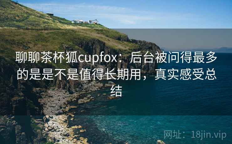 聊聊茶杯狐cupfox:后台被问得最多的是是不是值得长期用,真实感受总结 聊聊茶杯狐cupfox:后台被问得最多的是是不是值得长期用,真实感受总结