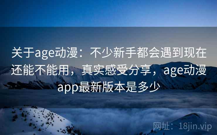 关于age动漫：不少新手都会遇到现在还能不能用，真实感受分享，age动漫app最新版本是多少