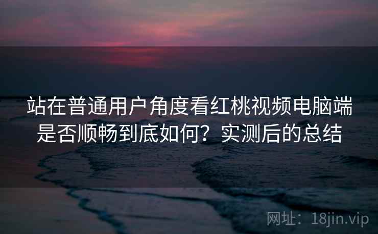 站在普通用户角度看红桃视频电脑端是否顺畅到底如何？实测后的总结