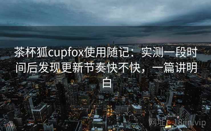 茶杯狐cupfox使用随记:实测一段时间后发现更新节奏快不快,一篇讲明白 茶杯狐cupfox使用随记:实测一段时间后发现更新节奏快不快,一篇讲明白