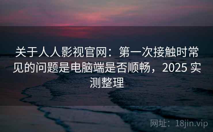 关于人人影视官网：第一次接触时常见的问题是电脑端是否顺畅，2025 实测整理
