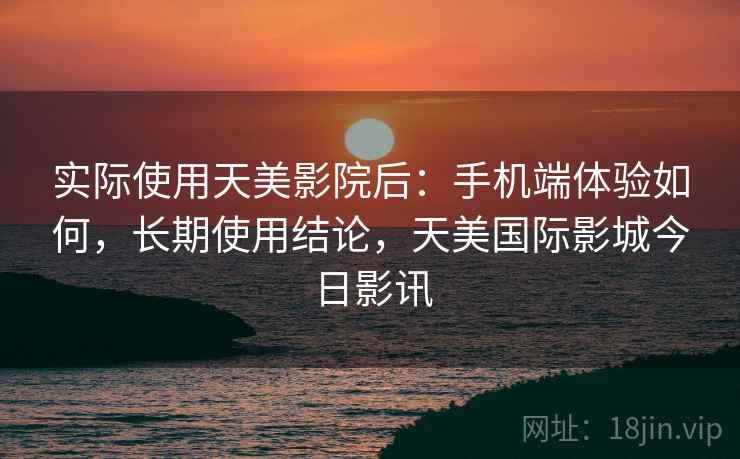 实际使用天美影院后：手机端体验如何，长期使用结论，天美国际影城今日影讯