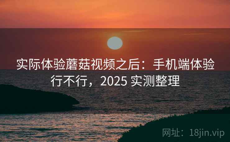 实际体验蘑菇视频之后：手机端体验行不行，2025 实测整理