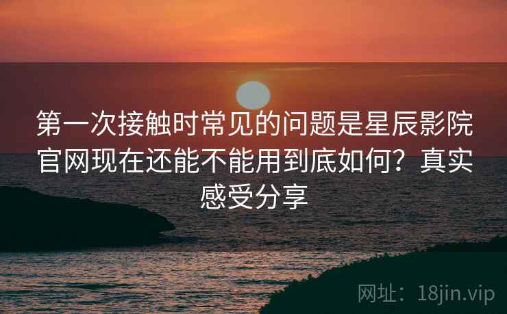 第一次接触时常见的问题是星辰影院官网现在还能不能用到底如何?真实感受分享 第一次接触时常见的问题是星辰影院官网现在还能不能用到底如何?真实感受分享