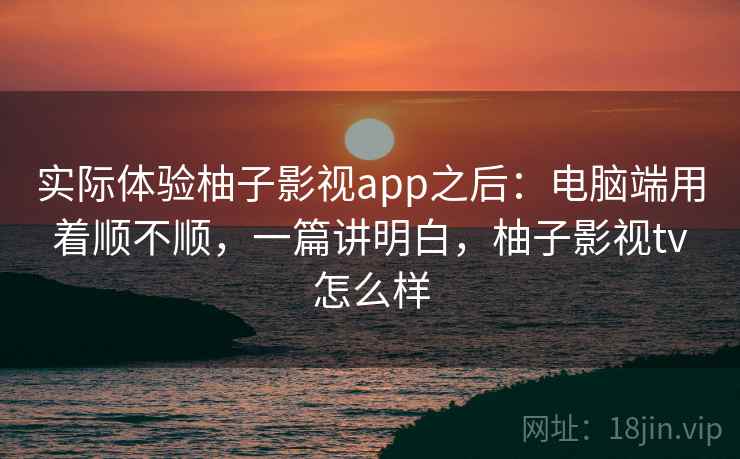 实际体验柚子影视app之后：电脑端用着顺不顺，一篇讲明白，柚子影视tv怎么样