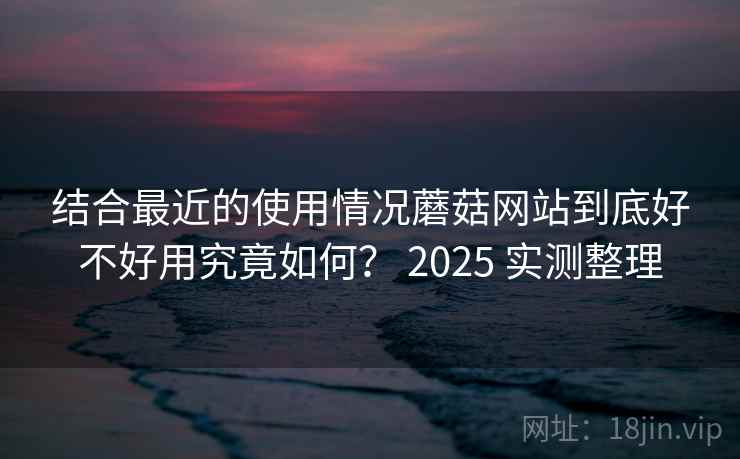 结合最近的使用情况蘑菇网站到底好不好用究竟如何？ 2025 实测整理