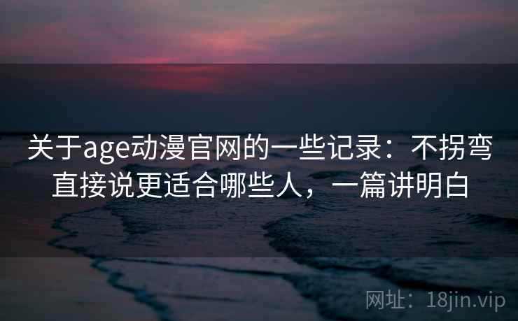 关于age动漫官网的一些记录：不拐弯直接说更适合哪些人，一篇讲明白