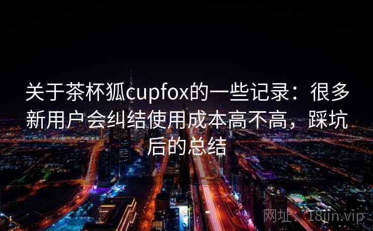关于茶杯狐cupfox的一些记录：很多新用户会纠结使用成本高不高，踩坑后的总结