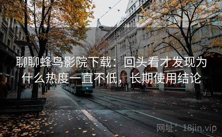 聊聊蜂鸟影院下载:回头看才发现为什么热度一直不低,长期使用结论 聊聊蜂鸟影院下载:回头看才发现为什么热度一直不低,长期使用结论