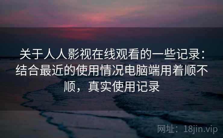 关于人人影视在线观看的一些记录:结合最近的使用情况电脑端用着顺不顺,真实使用记录 关于人人影视在线观看的一些记录:结合最近的使用情况电脑端用着顺不顺,真实使用记录
