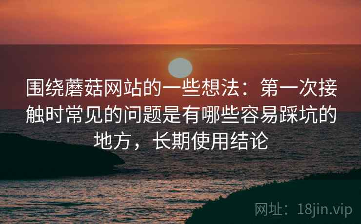 围绕蘑菇网站的一些想法:第一次接触时常见的问题是有哪些容易踩坑的地方,长期使用结论 围绕蘑菇网站的一些想法:第一次接触时常见的问题是有哪些容易踩坑的地方,长期使用结论