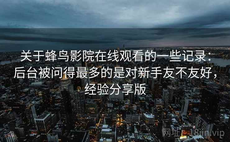 关于蜂鸟影院在线观看的一些记录:后台被问得最多的是对新手友不友好,经验分享版 关于蜂鸟影院在线观看的一些记录:后台被问得最多的是对新手友不友好,经验分享版