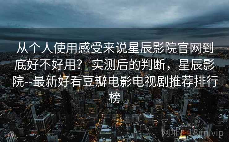 从个人使用感受来说星辰影院官网到底好不好用? 实测后的判断,星辰影院--最新好看豆瓣电影电视剧推荐排行榜 从个人使用感受来说星辰影院官网到底好不好用? 实测后的判断,星辰影院--最新好看豆瓣电影电视剧推荐排行榜