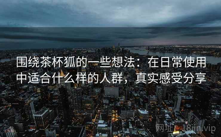 围绕茶杯狐的一些想法:在日常使用中适合什么样的人群,真实感受分享 围绕茶杯狐的一些想法:在日常使用中适合什么样的人群,真实感受分享