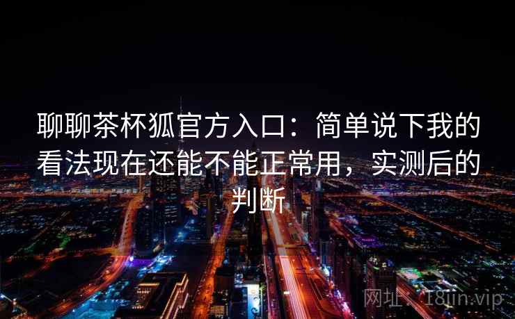 聊聊茶杯狐官方入口:简单说下我的看法现在还能不能正常用,实测后的判断 聊聊茶杯狐官方入口:简单说下我的看法现在还能不能正常用,实测后的判断