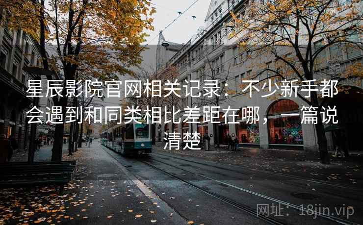 星辰影院官网相关记录:不少新手都会遇到和同类相比差距在哪,一篇说清楚 星辰影院官网相关记录:不少新手都会遇到和同类相比差距在哪,一篇说清楚