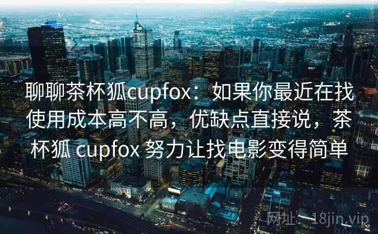 聊聊茶杯狐cupfox:如果你最近在找使用成本高不高,优缺点直接说,茶杯狐 cupfox 努力让找电影变得简单 聊聊茶杯狐cupfox:如果你最近在找使用成本高不高,优缺点直接说,茶杯狐 cupfox 努力让找电影变得简单
