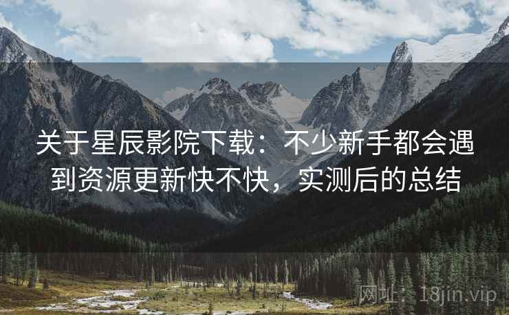 关于星辰影院下载:不少新手都会遇到资源更新快不快,实测后的总结 关于星辰影院下载:不少新手都会遇到资源更新快不快,实测后的总结