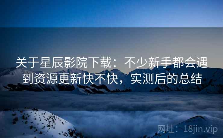 关于星辰影院下载:不少新手都会遇到资源更新快不快,实测后的总结 关于星辰影院下载:不少新手都会遇到资源更新快不快,实测后的总结