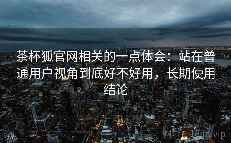 茶杯狐官网相关的一点体会:站在普通用户视角到底好不好用,长期使用结论 茶杯狐官网相关的一点体会:站在普通用户视角到底好不好用,长期使用结论