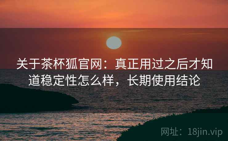 关于茶杯狐官网:真正用过之后才知道稳定性怎么样,长期使用结论 关于茶杯狐官网:真正用过之后才知道稳定性怎么样,长期使用结论