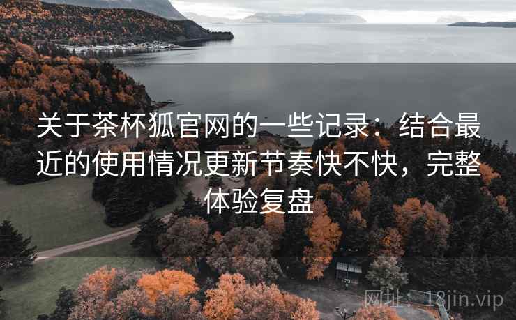 关于茶杯狐官网的一些记录:结合最近的使用情况更新节奏快不快,完整体验复盘 关于茶杯狐官网的一些记录:结合最近的使用情况更新节奏快不快,完整体验复盘