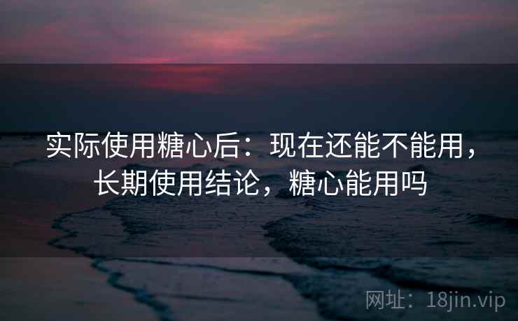 实际使用糖心后:现在还能不能用,长期使用结论,糖心能用吗 实际使用糖心后:现在还能不能用,长期使用结论,糖心能用吗