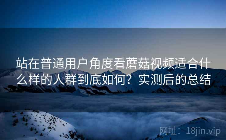 站在普通用户角度看蘑菇视频适合什么样的人群到底如何?实测后的总结 站在普通用户角度看蘑菇视频适合什么样的人群到底如何?实测后的总结