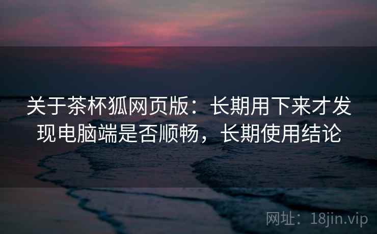 关于茶杯狐网页版:长期用下来才发现电脑端是否顺畅,长期使用结论 关于茶杯狐网页版:长期用下来才发现电脑端是否顺畅,长期使用结论