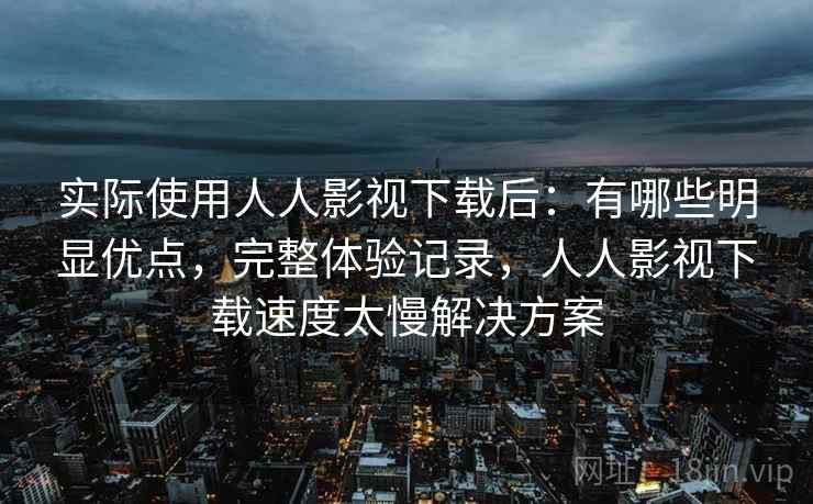 实际使用人人影视下载后:有哪些明显优点,完整体验记录,人人影视下载速度太慢解决方案 实际使用人人影视下载后:有哪些明显优点,完整体验记录,人人影视下载速度太慢解决方案