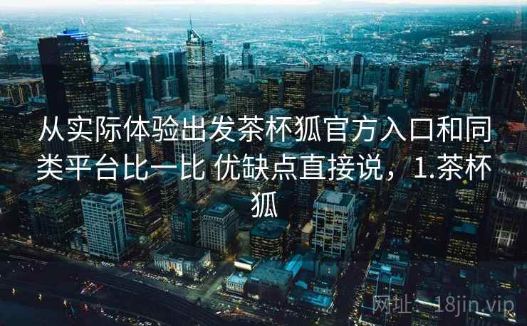 从实际体验出发茶杯狐官方入口和同类平台比一比 优缺点直接说,1.茶杯狐 从实际体验出发茶杯狐官方入口和同类平台比一比 优缺点直接说,1.茶杯狐