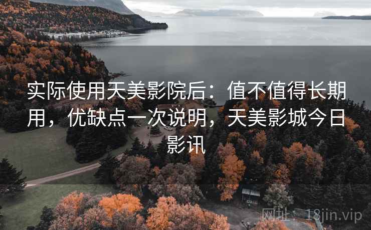 实际使用天美影院后:值不值得长期用,优缺点一次说明,天美影城今日影讯 实际使用天美影院后:值不值得长期用,优缺点一次说明,天美影城今日影讯