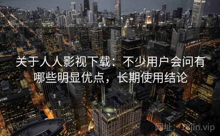 关于人人影视下载:不少用户会问有哪些明显优点,长期使用结论 关于人人影视下载:不少用户会问有哪些明显优点,长期使用结论