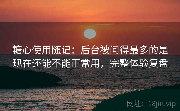 糖心使用随记:后台被问得最多的是现在还能不能正常用,完整体验复盘 糖心使用随记:后台被问得最多的是现在还能不能正常用,完整体验复盘