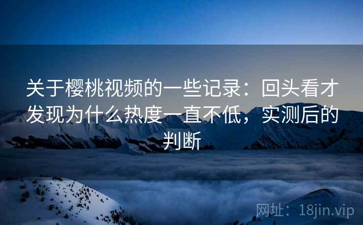 关于樱桃视频的一些记录:回头看才发现为什么热度一直不低,实测后的判断 关于樱桃视频的一些记录:回头看才发现为什么热度一直不低,实测后的判断