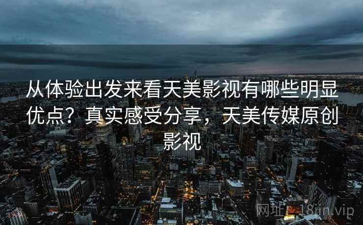 从体验出发来看天美影视有哪些明显优点?真实感受分享,天美传媒原创影视 从体验出发来看天美影视有哪些明显优点?真实感受分享,天美传媒原创影视