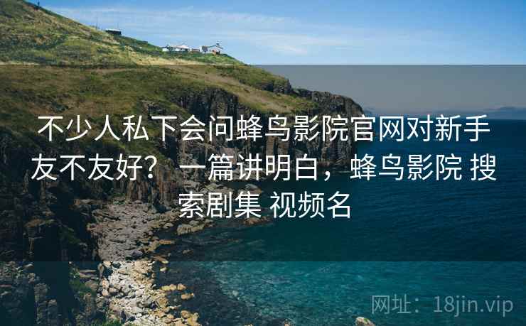 不少人私下会问蜂鸟影院官网对新手友不友好? 一篇讲明白,蜂鸟影院 搜索剧集 视频名 不少人私下会问蜂鸟影院官网对新手友不友好? 一篇讲明白,蜂鸟影院 搜索剧集 视频名