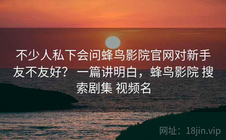 不少人私下会问蜂鸟影院官网对新手友不友好? 一篇讲明白,蜂鸟影院 搜索剧集 视频名 不少人私下会问蜂鸟影院官网对新手友不友好? 一篇讲明白,蜂鸟影院 搜索剧集 视频名