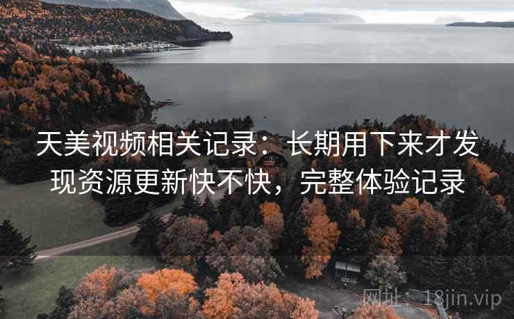 天美视频相关记录:长期用下来才发现资源更新快不快,完整体验记录 天美视频相关记录:长期用下来才发现资源更新快不快,完整体验记录